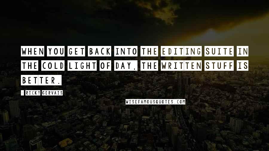 Ricky Gervais Quotes: When you get back into the editing suite in the cold light of day, the written stuff is better.