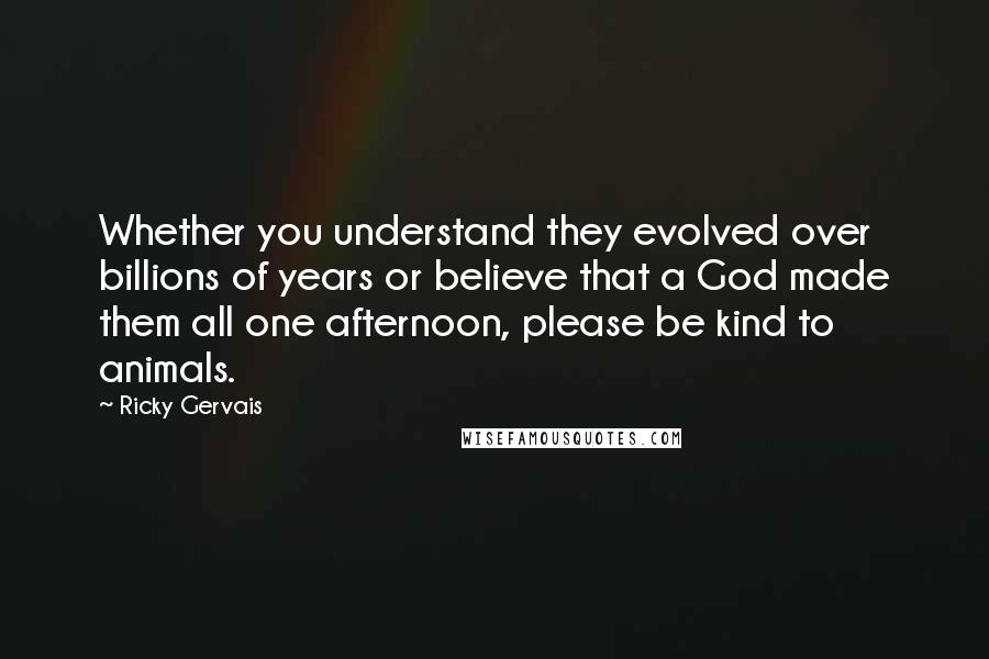 Ricky Gervais Quotes: Whether you understand they evolved over billions of years or believe that a God made them all one afternoon, please be kind to animals.