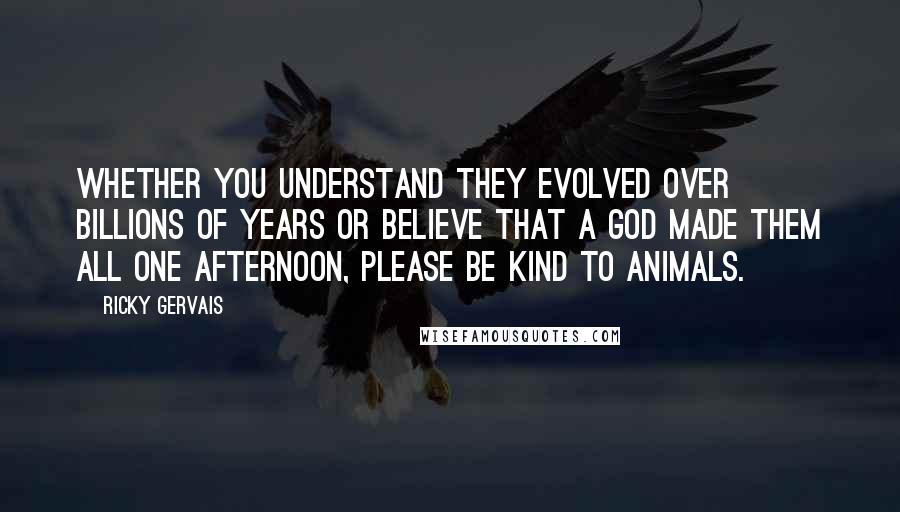 Ricky Gervais Quotes: Whether you understand they evolved over billions of years or believe that a God made them all one afternoon, please be kind to animals.