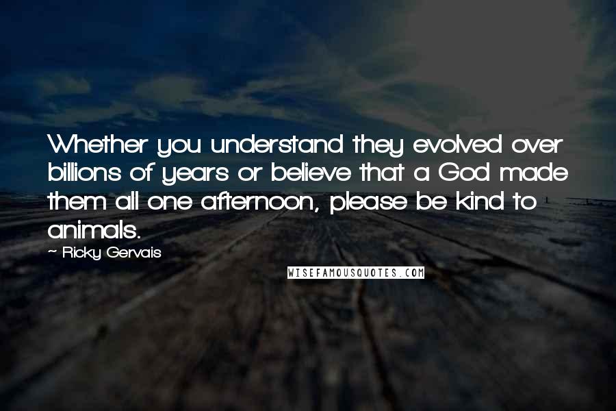 Ricky Gervais Quotes: Whether you understand they evolved over billions of years or believe that a God made them all one afternoon, please be kind to animals.