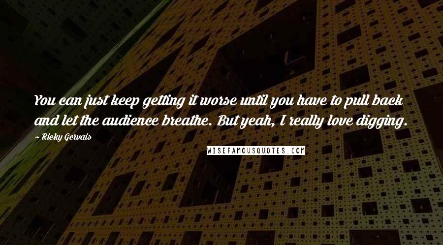 Ricky Gervais Quotes: You can just keep getting it worse until you have to pull back and let the audience breathe. But yeah, I really love digging.