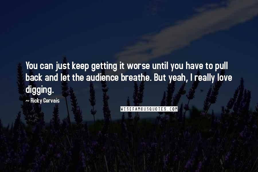 Ricky Gervais Quotes: You can just keep getting it worse until you have to pull back and let the audience breathe. But yeah, I really love digging.