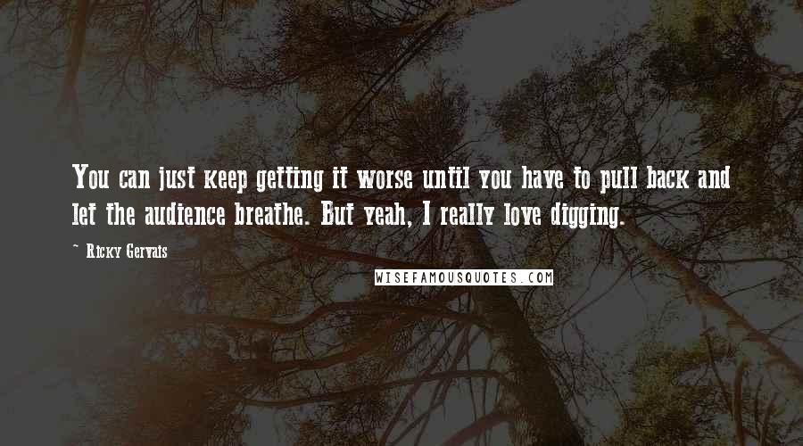 Ricky Gervais Quotes: You can just keep getting it worse until you have to pull back and let the audience breathe. But yeah, I really love digging.