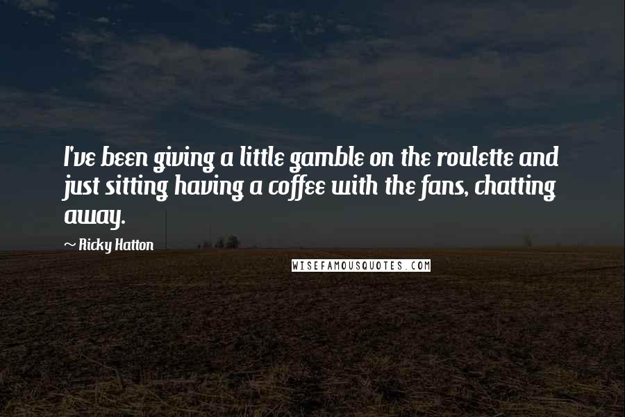 Ricky Hatton Quotes: I've been giving a little gamble on the roulette and just sitting having a coffee with the fans, chatting away.