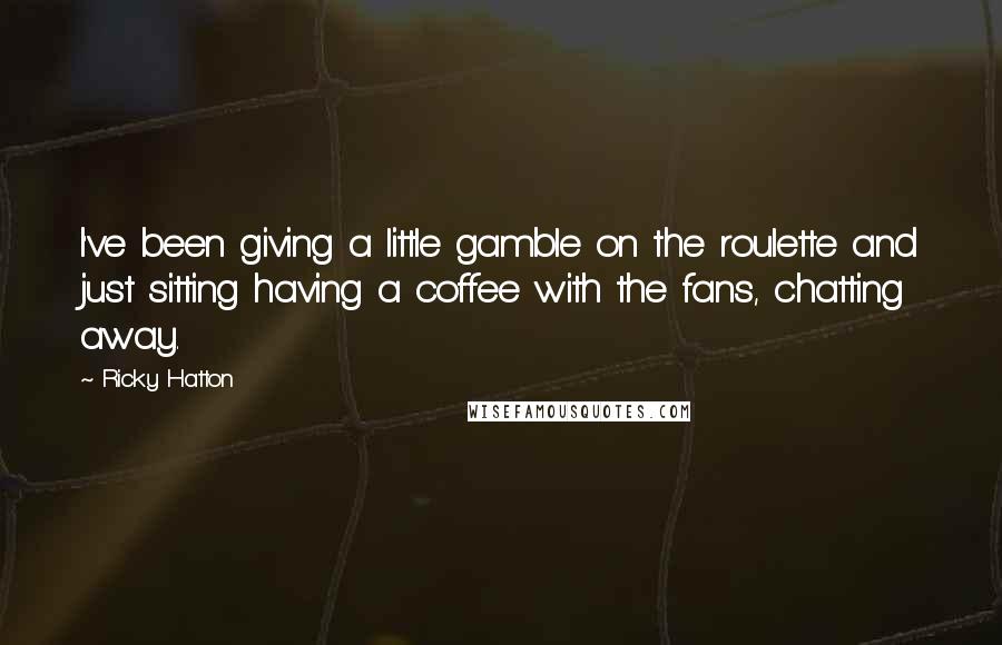 Ricky Hatton Quotes: I've been giving a little gamble on the roulette and just sitting having a coffee with the fans, chatting away.