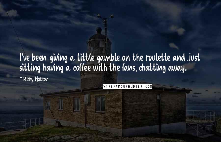 Ricky Hatton Quotes: I've been giving a little gamble on the roulette and just sitting having a coffee with the fans, chatting away.