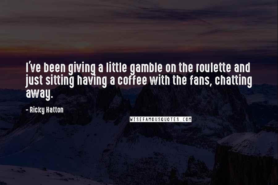 Ricky Hatton Quotes: I've been giving a little gamble on the roulette and just sitting having a coffee with the fans, chatting away.