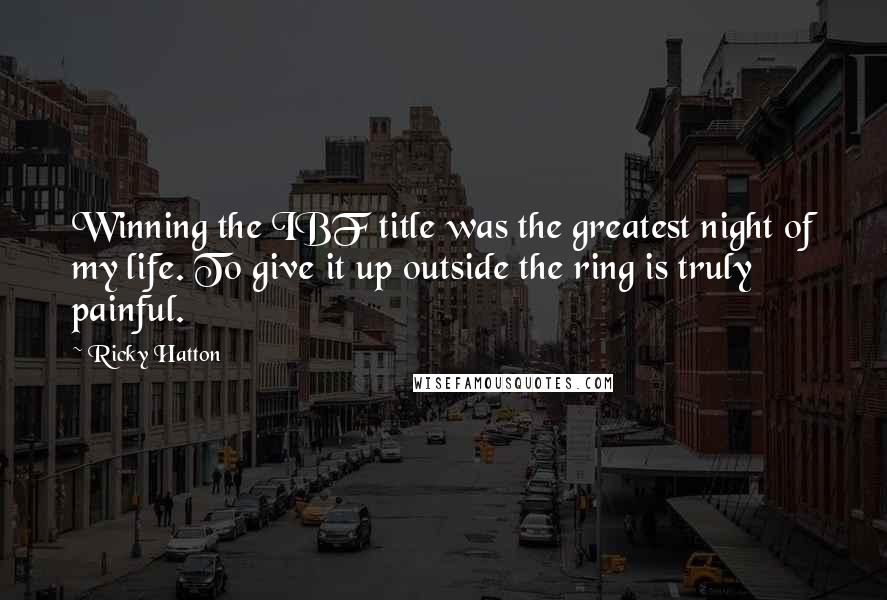 Ricky Hatton Quotes: Winning the IBF title was the greatest night of my life. To give it up outside the ring is truly painful.