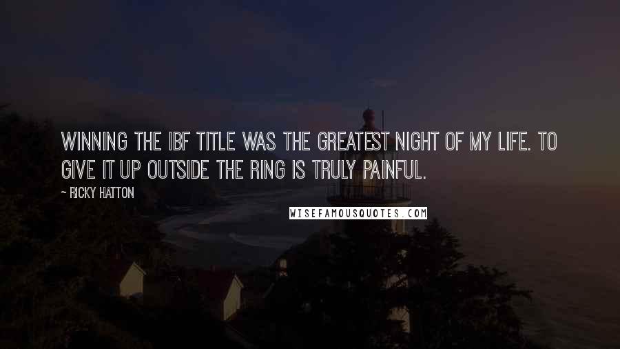 Ricky Hatton Quotes: Winning the IBF title was the greatest night of my life. To give it up outside the ring is truly painful.