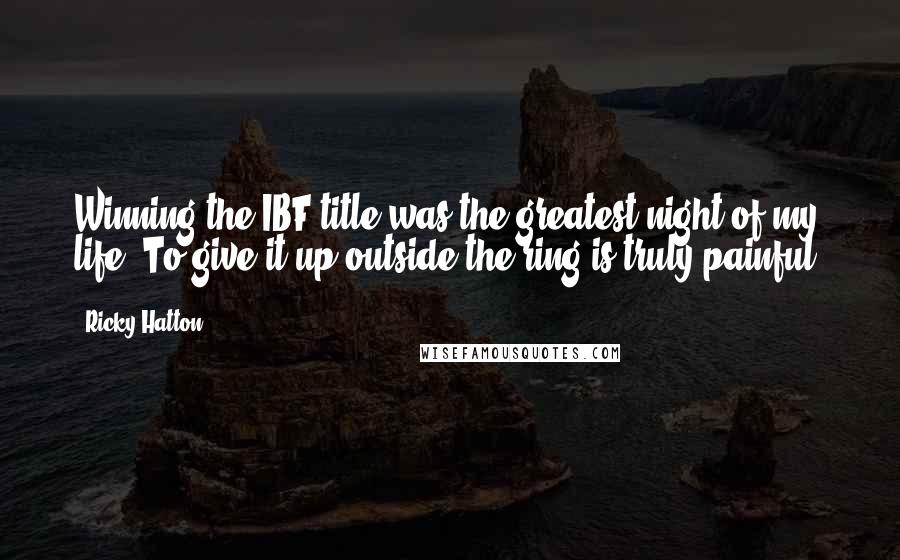 Ricky Hatton Quotes: Winning the IBF title was the greatest night of my life. To give it up outside the ring is truly painful.