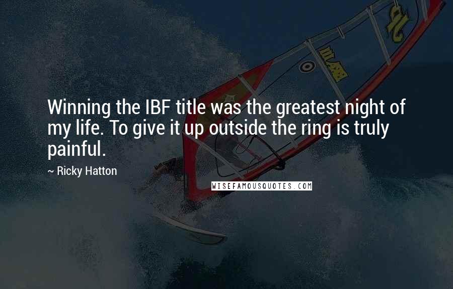 Ricky Hatton Quotes: Winning the IBF title was the greatest night of my life. To give it up outside the ring is truly painful.