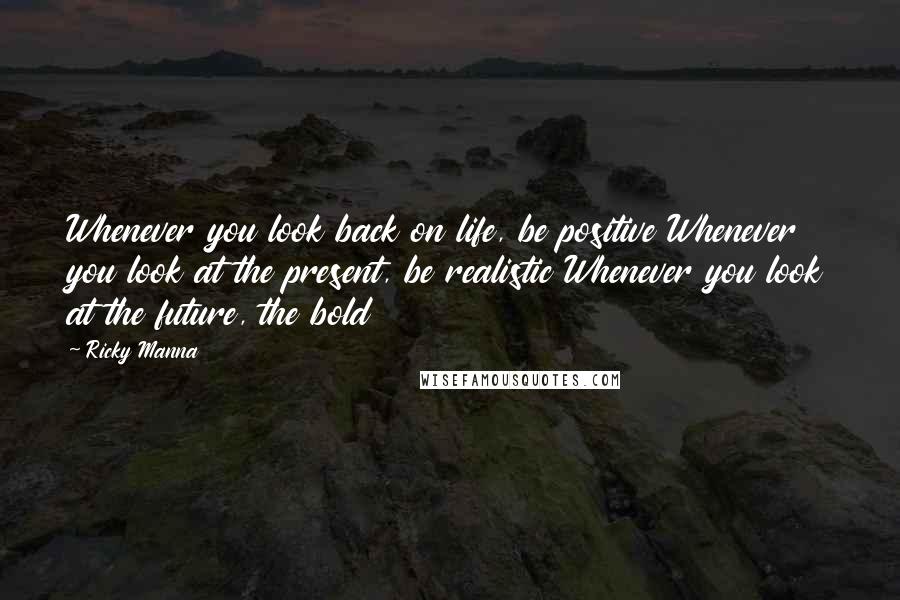 Ricky Manna Quotes: Whenever you look back on life, be positive Whenever you look at the present, be realistic Whenever you look at the future, the bold