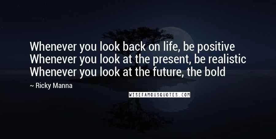 Ricky Manna Quotes: Whenever you look back on life, be positive Whenever you look at the present, be realistic Whenever you look at the future, the bold