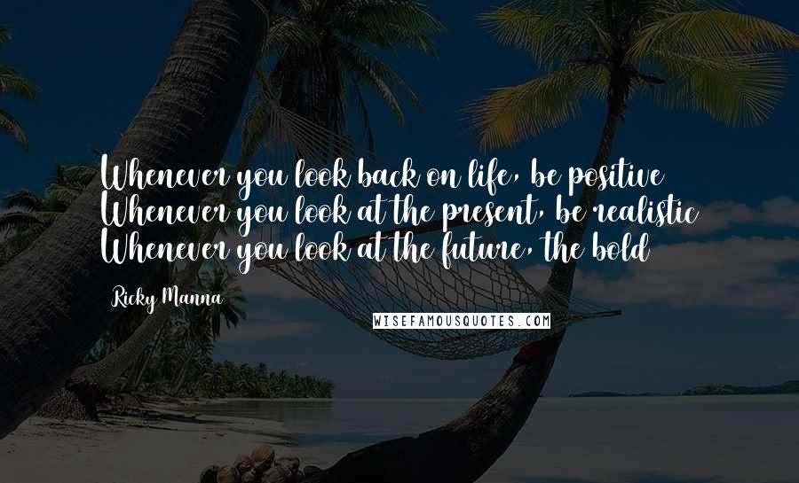 Ricky Manna Quotes: Whenever you look back on life, be positive Whenever you look at the present, be realistic Whenever you look at the future, the bold