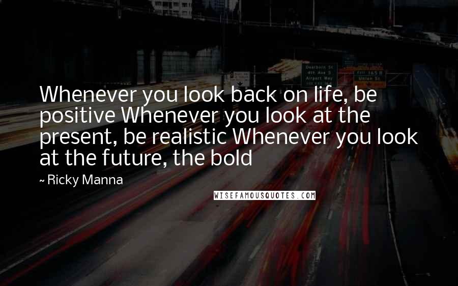 Ricky Manna Quotes: Whenever you look back on life, be positive Whenever you look at the present, be realistic Whenever you look at the future, the bold