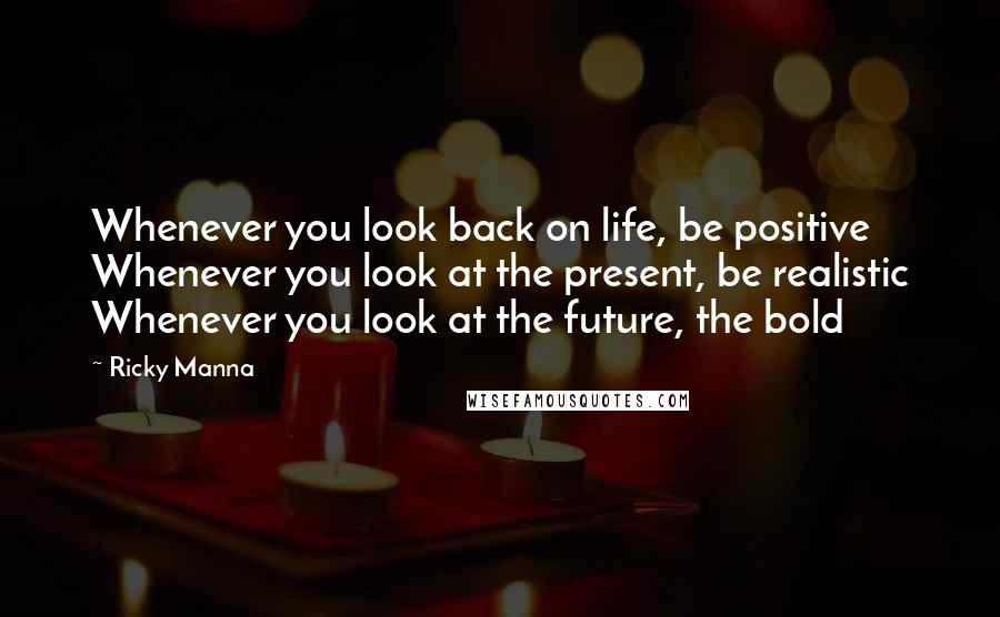 Ricky Manna Quotes: Whenever you look back on life, be positive Whenever you look at the present, be realistic Whenever you look at the future, the bold