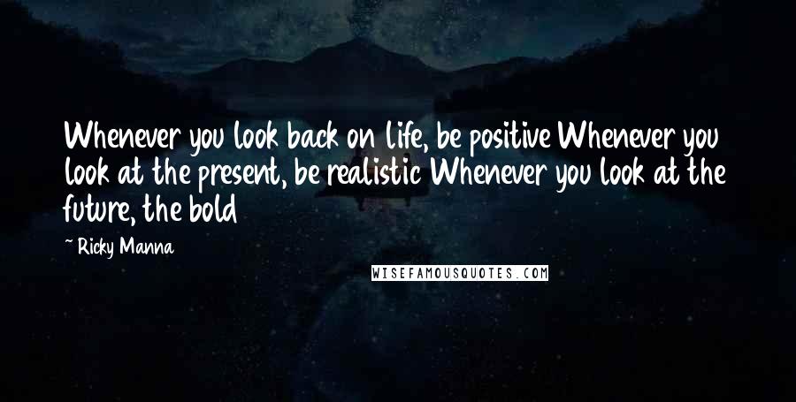 Ricky Manna Quotes: Whenever you look back on life, be positive Whenever you look at the present, be realistic Whenever you look at the future, the bold