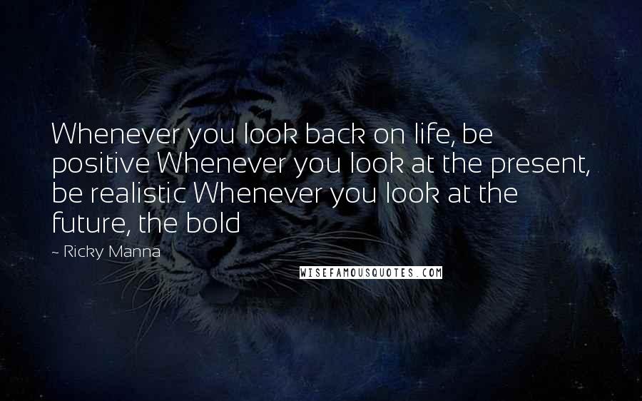 Ricky Manna Quotes: Whenever you look back on life, be positive Whenever you look at the present, be realistic Whenever you look at the future, the bold