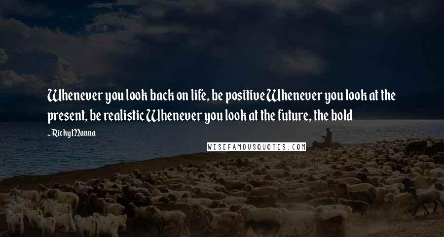 Ricky Manna Quotes: Whenever you look back on life, be positive Whenever you look at the present, be realistic Whenever you look at the future, the bold