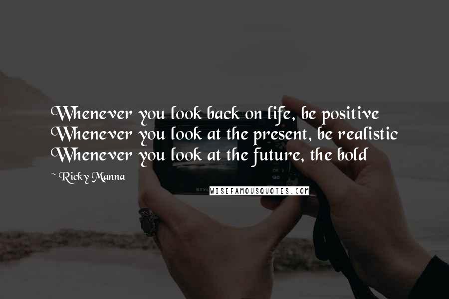 Ricky Manna Quotes: Whenever you look back on life, be positive Whenever you look at the present, be realistic Whenever you look at the future, the bold