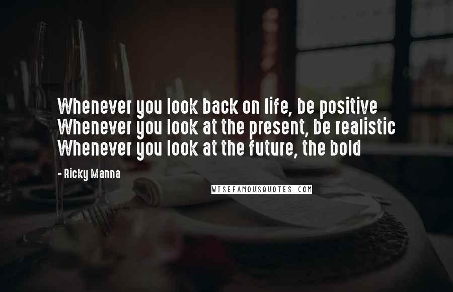 Ricky Manna Quotes: Whenever you look back on life, be positive Whenever you look at the present, be realistic Whenever you look at the future, the bold