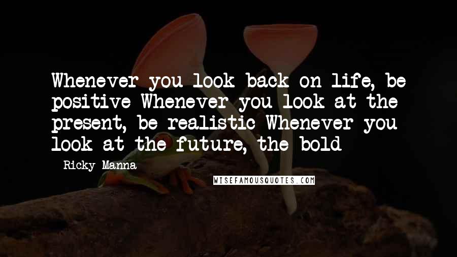 Ricky Manna Quotes: Whenever you look back on life, be positive Whenever you look at the present, be realistic Whenever you look at the future, the bold