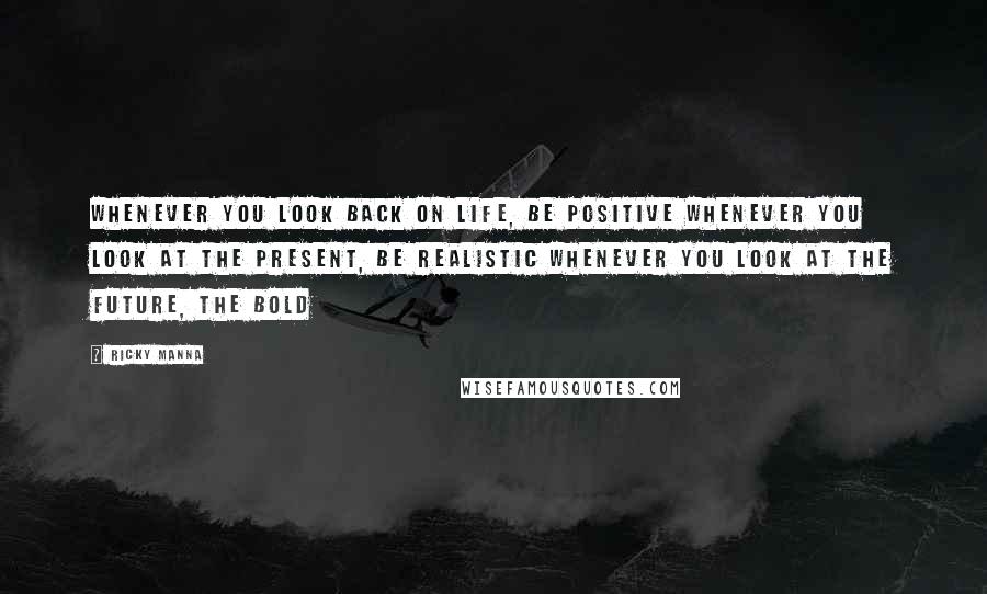 Ricky Manna Quotes: Whenever you look back on life, be positive Whenever you look at the present, be realistic Whenever you look at the future, the bold