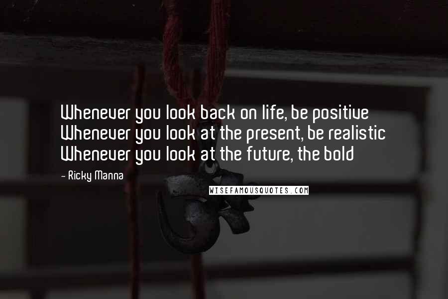 Ricky Manna Quotes: Whenever you look back on life, be positive Whenever you look at the present, be realistic Whenever you look at the future, the bold