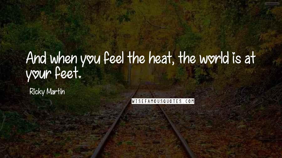 Ricky Martin Quotes: And when you feel the heat, the world is at your feet.