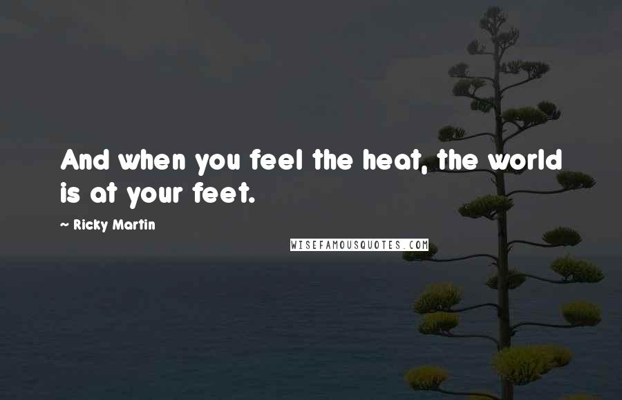 Ricky Martin Quotes: And when you feel the heat, the world is at your feet.