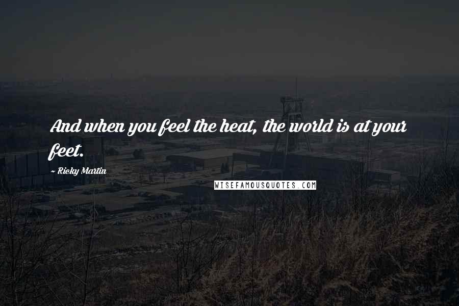 Ricky Martin Quotes: And when you feel the heat, the world is at your feet.