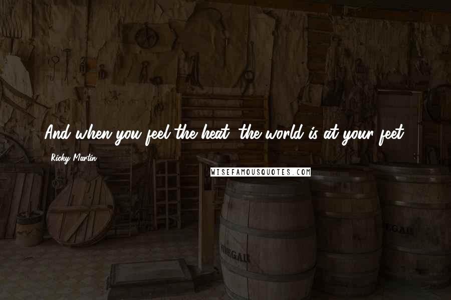 Ricky Martin Quotes: And when you feel the heat, the world is at your feet.