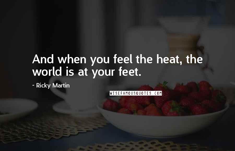 Ricky Martin Quotes: And when you feel the heat, the world is at your feet.