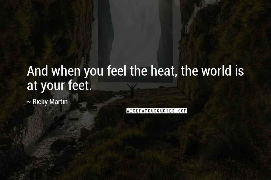 Ricky Martin Quotes: And when you feel the heat, the world is at your feet.