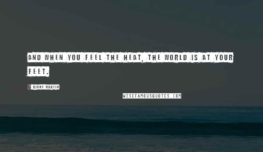 Ricky Martin Quotes: And when you feel the heat, the world is at your feet.