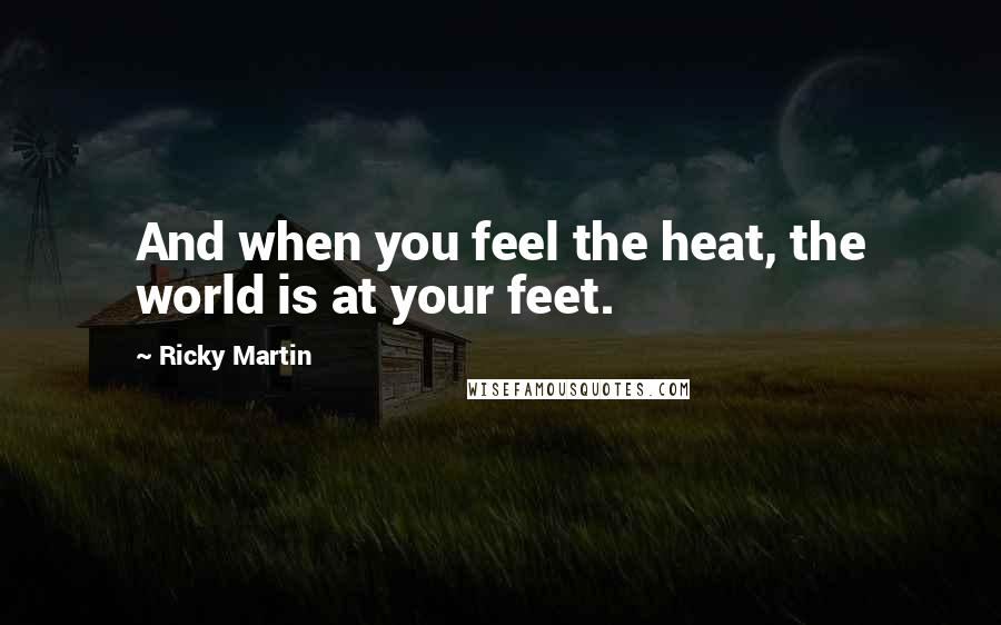 Ricky Martin Quotes: And when you feel the heat, the world is at your feet.