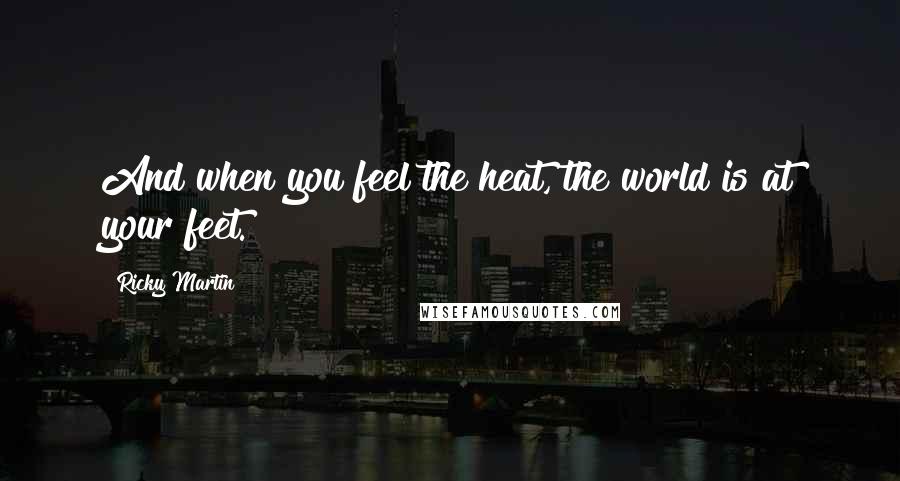 Ricky Martin Quotes: And when you feel the heat, the world is at your feet.