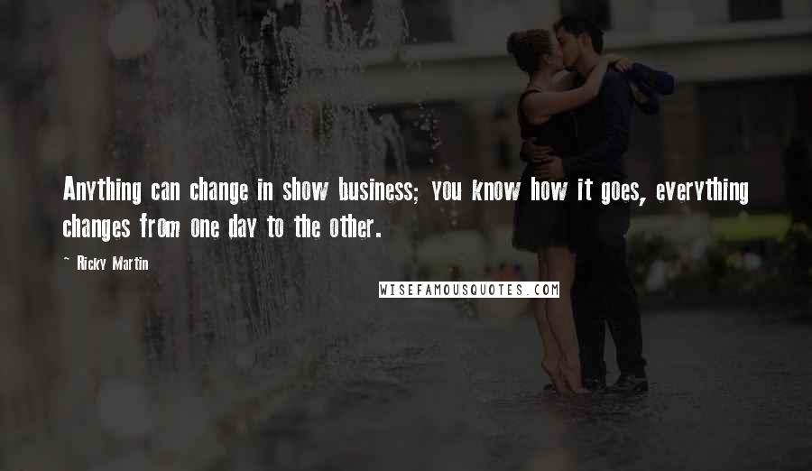 Ricky Martin Quotes: Anything can change in show business; you know how it goes, everything changes from one day to the other.