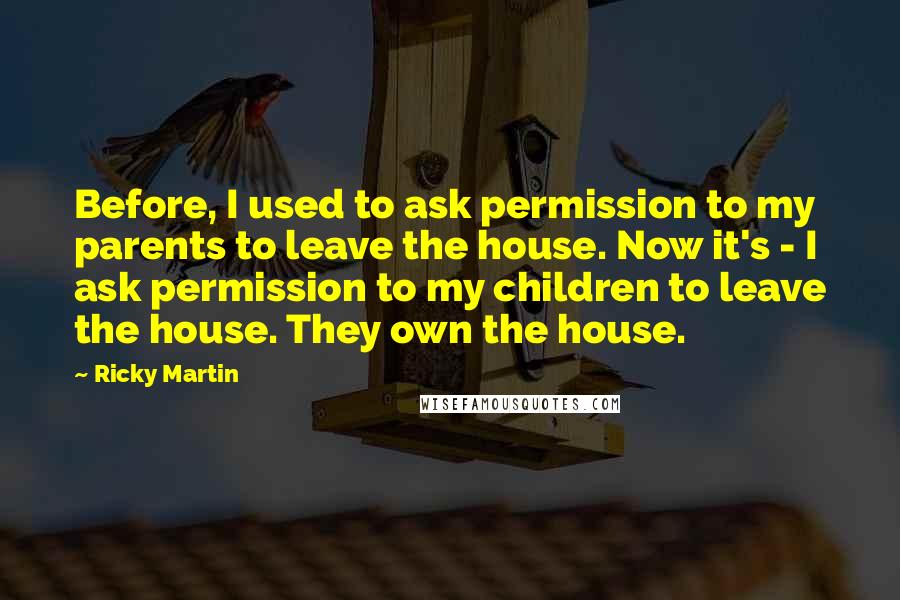 Ricky Martin Quotes: Before, I used to ask permission to my parents to leave the house. Now it's - I ask permission to my children to leave the house. They own the house.