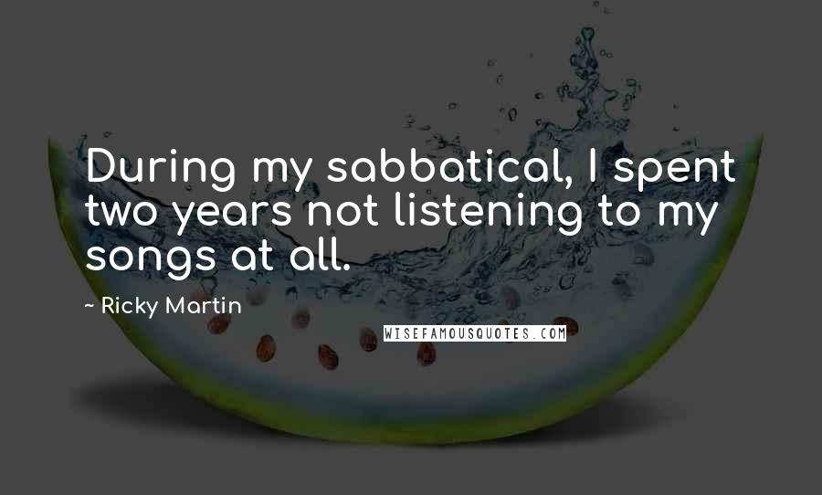 Ricky Martin Quotes: During my sabbatical, I spent two years not listening to my songs at all.