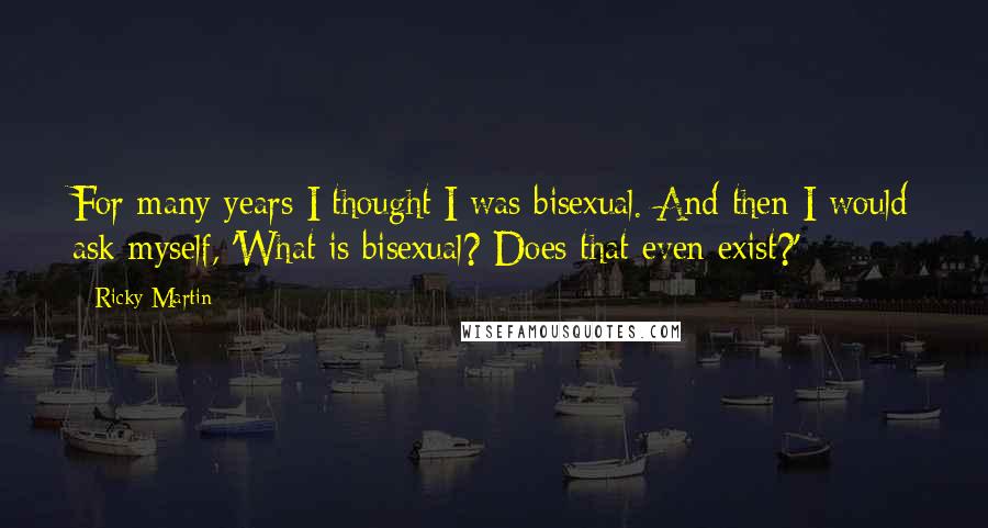 Ricky Martin Quotes: For many years I thought I was bisexual. And then I would ask myself, 'What is bisexual? Does that even exist?'
