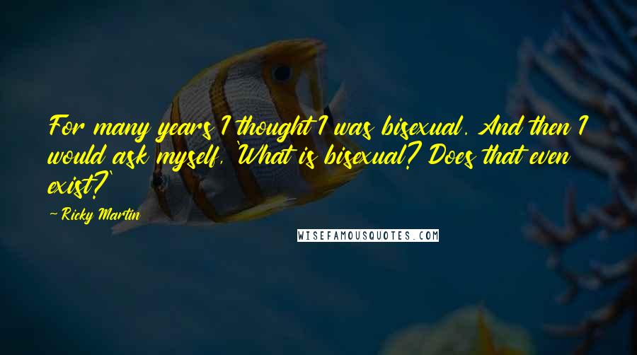 Ricky Martin Quotes: For many years I thought I was bisexual. And then I would ask myself, 'What is bisexual? Does that even exist?'