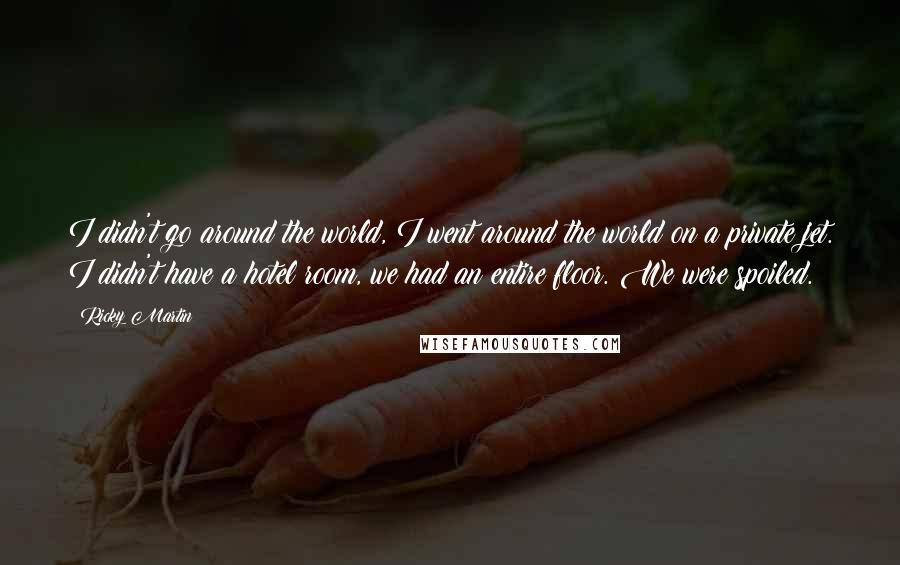 Ricky Martin Quotes: I didn't go around the world, I went around the world on a private jet. I didn't have a hotel room, we had an entire floor. We were spoiled.