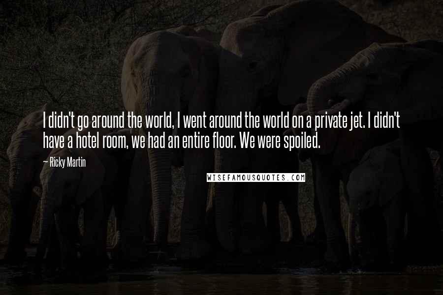 Ricky Martin Quotes: I didn't go around the world, I went around the world on a private jet. I didn't have a hotel room, we had an entire floor. We were spoiled.