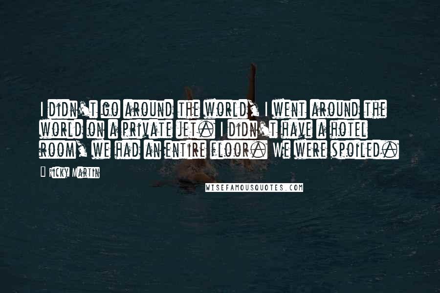 Ricky Martin Quotes: I didn't go around the world, I went around the world on a private jet. I didn't have a hotel room, we had an entire floor. We were spoiled.