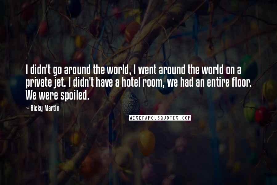 Ricky Martin Quotes: I didn't go around the world, I went around the world on a private jet. I didn't have a hotel room, we had an entire floor. We were spoiled.