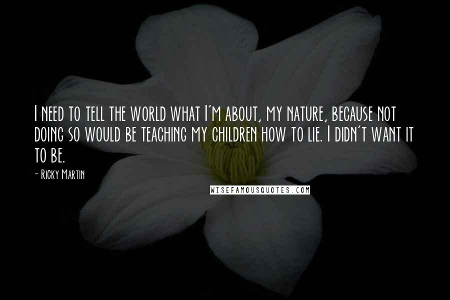 Ricky Martin Quotes: I need to tell the world what I'm about, my nature, because not doing so would be teaching my children how to lie. I didn't want it to be.