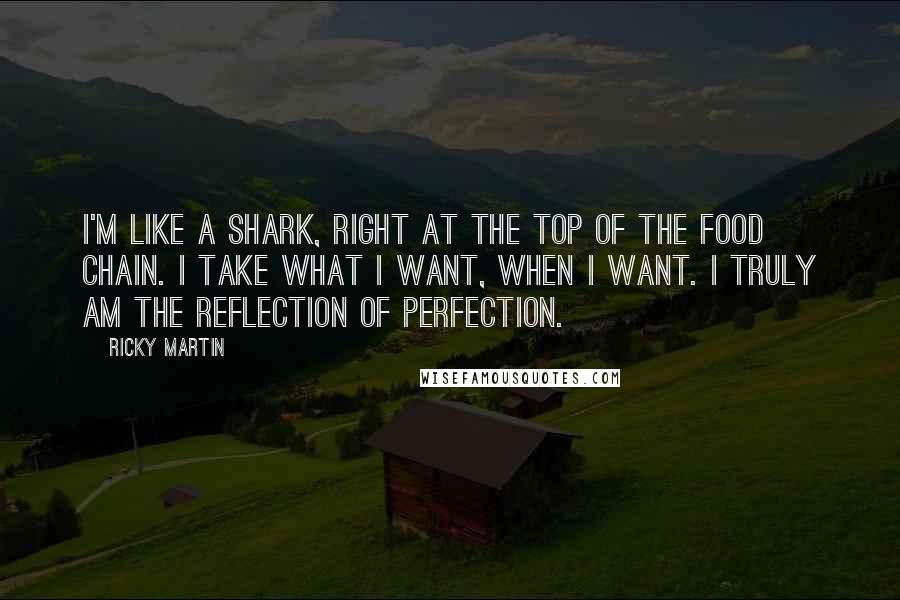 Ricky Martin Quotes: I'm like a shark, right at the top of the food chain. I take what I want, when I want. I truly am the reflection of perfection.