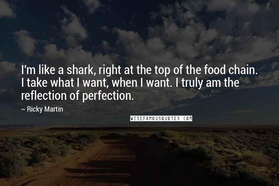 Ricky Martin Quotes: I'm like a shark, right at the top of the food chain. I take what I want, when I want. I truly am the reflection of perfection.