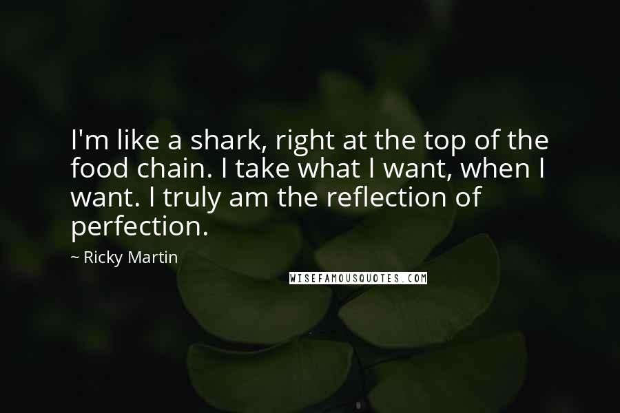 Ricky Martin Quotes: I'm like a shark, right at the top of the food chain. I take what I want, when I want. I truly am the reflection of perfection.